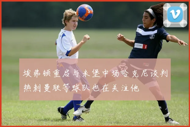 埃弗顿重启与米堡中场哈克尼谈判热刺曼联等球队也在关注他