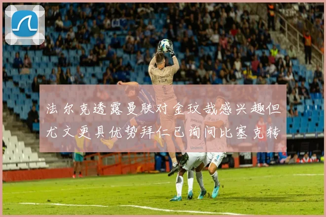 法尔克透露曼联对金玟哉感兴趣但尤文更具优势拜仁已询问比塞克转会情况