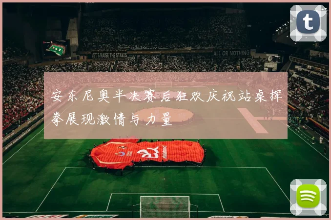 安东尼奥半决赛后狂欢庆祝站桌挥拳展现激情与力量