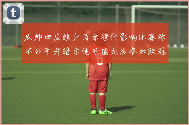 瓜帅回应缺少马尔穆什影响比赛称不公平并暗示他可能无法参加欧冠