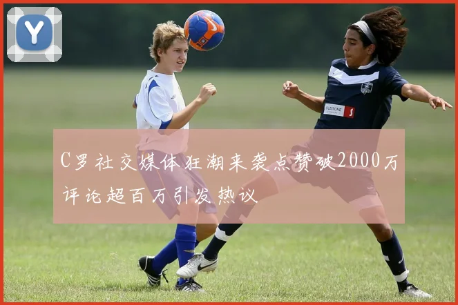 C罗社交媒体狂潮来袭点赞破2000万评论超百万引发热议
