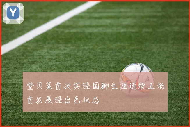 登贝莱首次实现国脚生涯连续五场首发展现出色状态