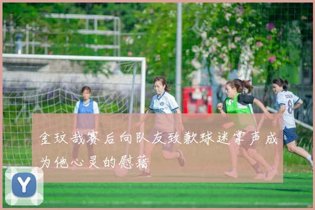 金玟哉赛后向队友致歉球迷掌声成为他心灵的慰藉