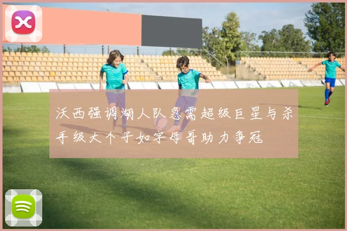 沃西强调湖人队急需超级巨星与杀手级大个子如字母哥助力争冠