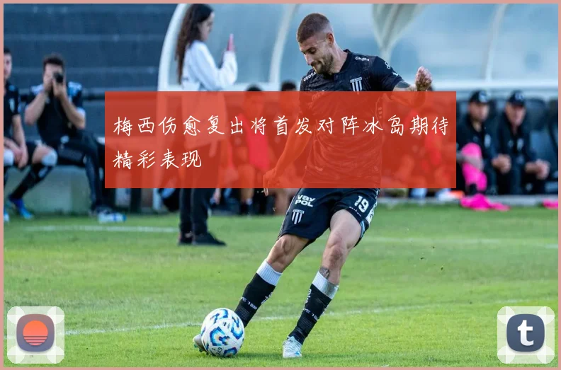 梅西伤愈复出将首发对阵冰岛期待精彩表现