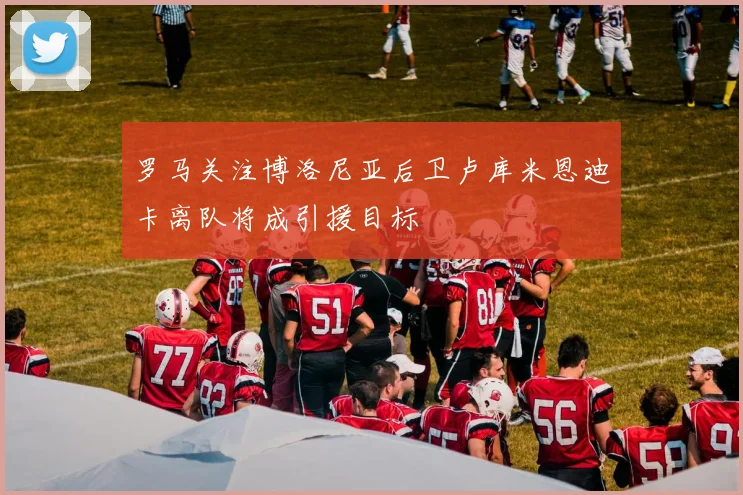 罗马关注博洛尼亚后卫卢库米恩迪卡离队将成引援目标