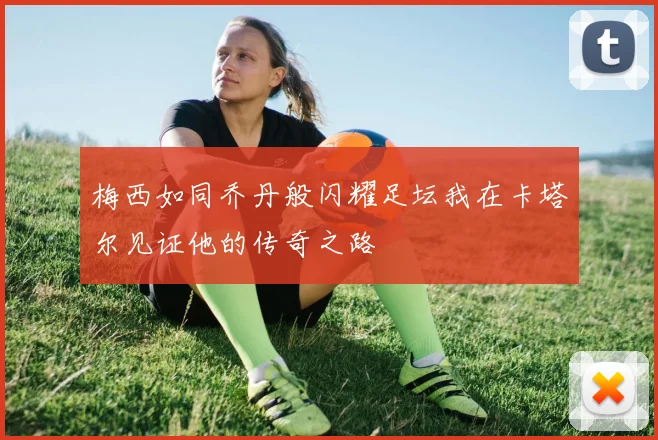 梅西如同乔丹般闪耀足坛我在卡塔尔见证他的传奇之路
