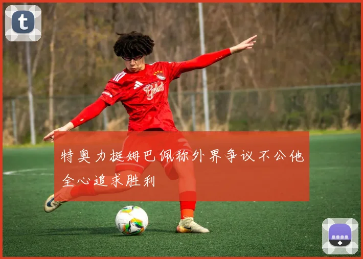 特奥力挺姆巴佩称外界争议不公他全心追求胜利
