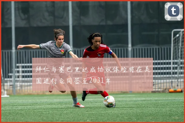 拜仁与塞巴里达成协议体检将在美国进行合同签至2031年