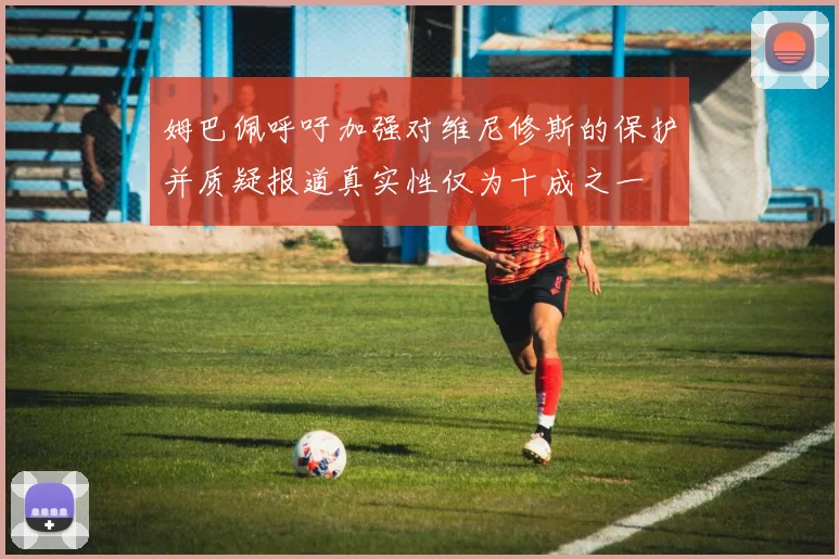 姆巴佩呼吁加强对维尼修斯的保护并质疑报道真实性仅为十成之一