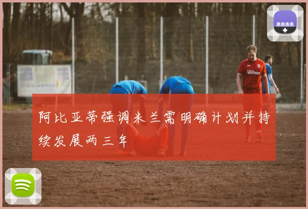 阿比亚蒂强调米兰需明确计划并持续发展两三年