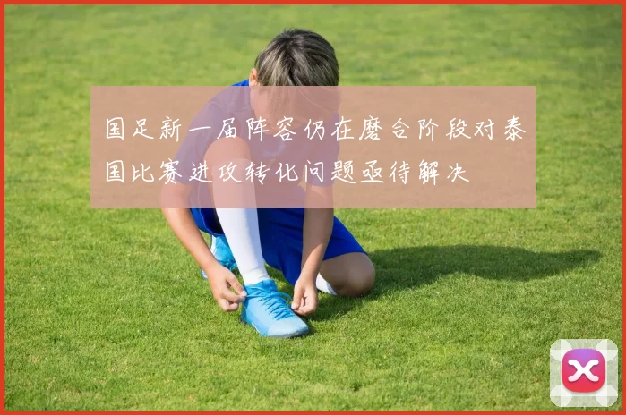 国足新一届阵容仍在磨合阶段对泰国比赛进攻转化问题亟待解决