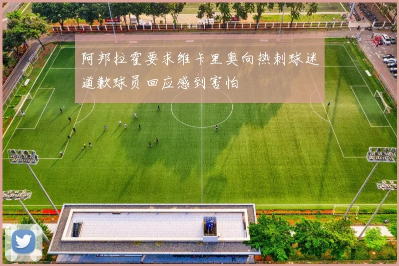阿邦拉霍要求维卡里奥向热刺球迷道歉球员回应感到害怕