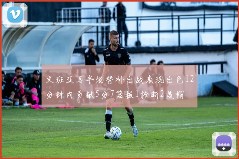 文班亚马半场替补出战表现出色12分钟内贡献5分7篮板1抢断2盖帽