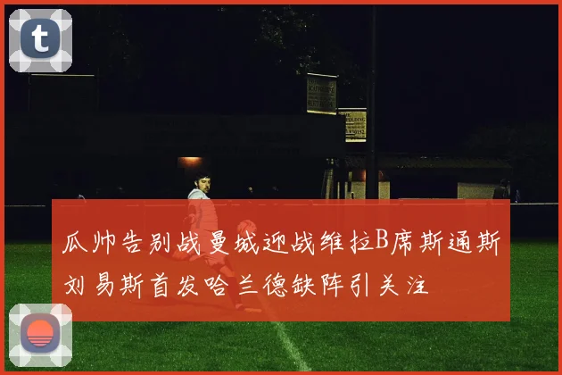 瓜帅告别战曼城迎战维拉B席斯通斯刘易斯首发哈兰德缺阵引关注