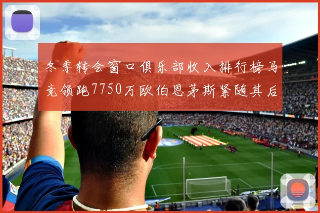 冬季转会窗口俱乐部收入排行榜马竞领跑7750万欧伯恩茅斯紧随其后7200万欧