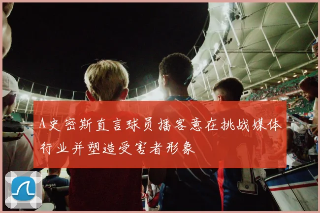 A史密斯直言球员播客意在挑战媒体行业并塑造受害者形象