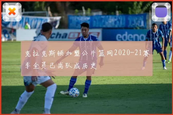 克拉克斯顿加盟公牛篮网2020-21赛季全员已离队成历史