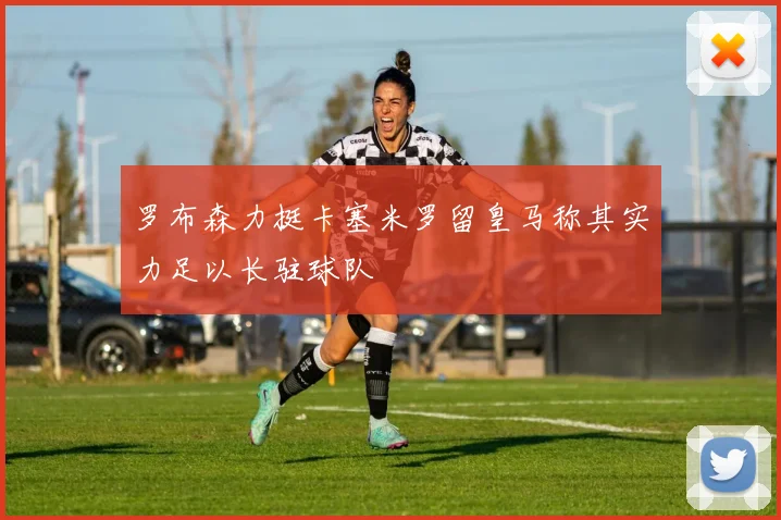 罗布森力挺卡塞米罗留皇马称其实力足以长驻球队
