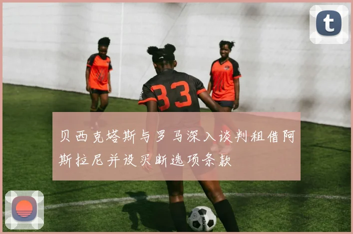贝西克塔斯与罗马深入谈判租借阿斯拉尼并设买断选项条款